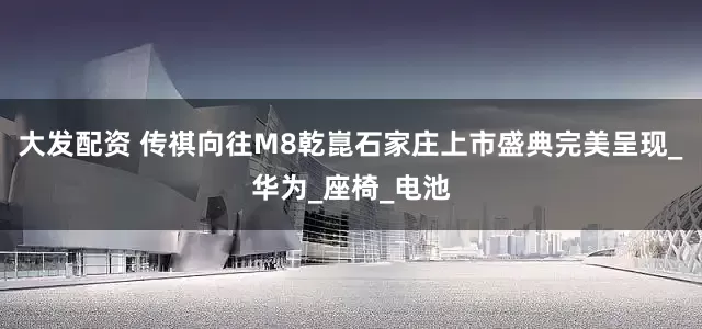 大发配资 传祺向往M8乾崑石家庄上市盛典完美呈现_华为_座椅_电池