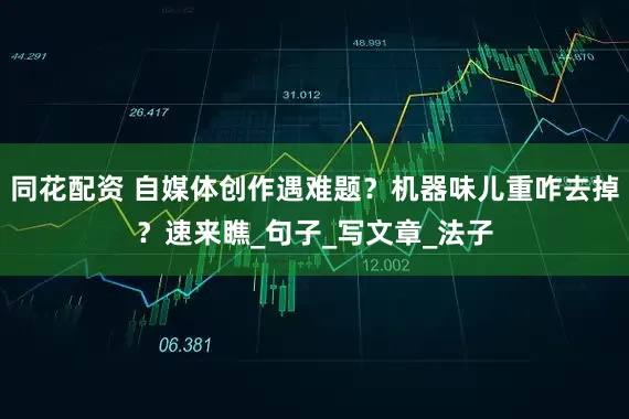 同花配资 自媒体创作遇难题？机器味儿重咋去掉？速来瞧_句子_写文章_法子