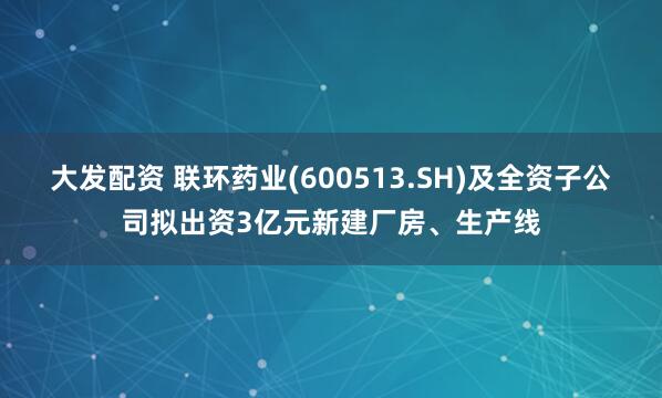 大发配资 联环药业(600513.SH)及全资子公司拟出资3亿元新建厂房、生产线