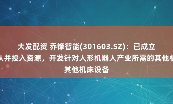 大发配资 乔锋智能(301603.SZ)：已成立项目团队并投入资源，开发针对人形机器人产业所需的其他机床设备