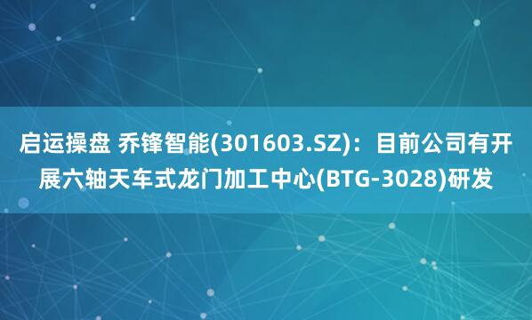 启运操盘 乔锋智能(301603.SZ)：目前公司有开展六轴天车式龙门加工中心(BTG-3028)研发
