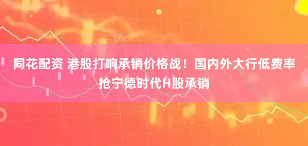 同花配资 港股打响承销价格战！国内外大行低费率抢宁德时代H股承销