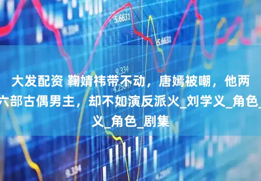 大发配资 鞠婧祎带不动，唐嫣被嘲，他两年演六部古偶男主，却不如演反派火_刘学义_角色_剧集